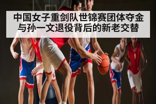 中国女子重剑队世锦赛团体夺金与孙一文退役背后的新老交替